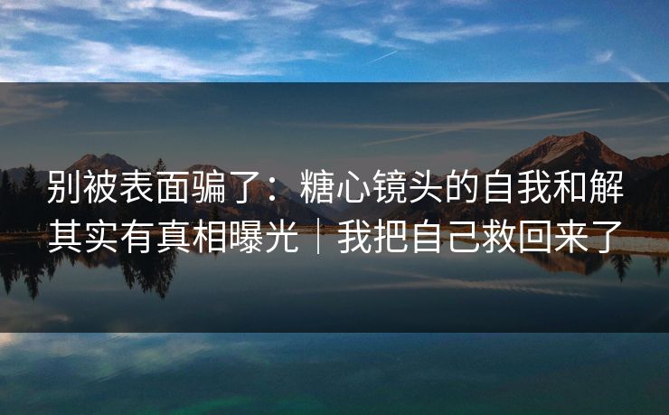 别被表面骗了：糖心镜头的自我和解其实有真相曝光｜我把自己救回来了