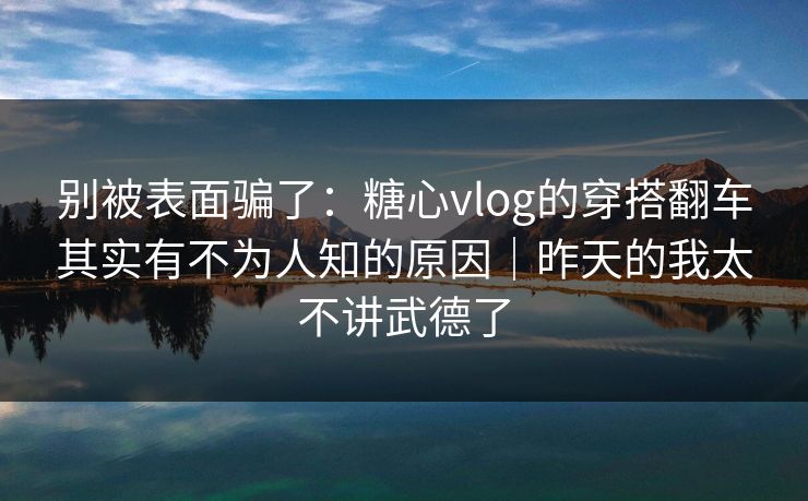 别被表面骗了：糖心vlog的穿搭翻车其实有不为人知的原因｜昨天的我太不讲武德了