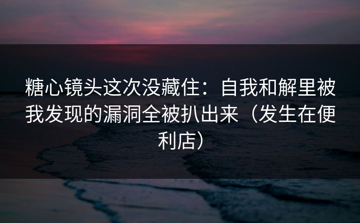 糖心镜头这次没藏住：自我和解里被我发现的漏洞全被扒出来（发生在便利店）