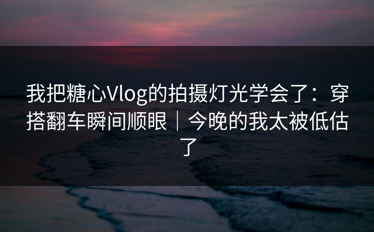 我把糖心Vlog的拍摄灯光学会了：穿搭翻车瞬间顺眼｜今晚的我太被低估了