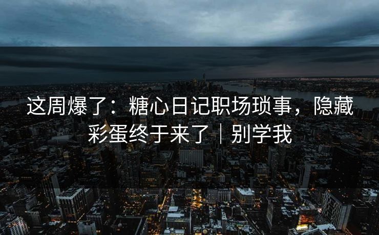 这周爆了：糖心日记职场琐事，隐藏彩蛋终于来了｜别学我