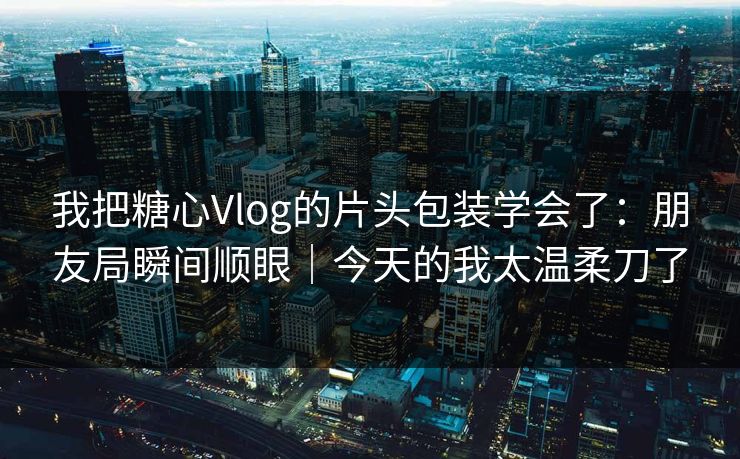我把糖心Vlog的片头包装学会了：朋友局瞬间顺眼｜今天的我太温柔刀了