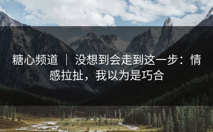 糖心频道 ｜ 没想到会走到这一步：情感拉扯，我以为是巧合