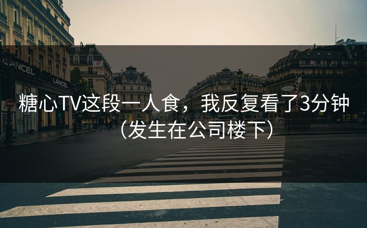 糖心TV这段一人食，我反复看了3分钟（发生在公司楼下）