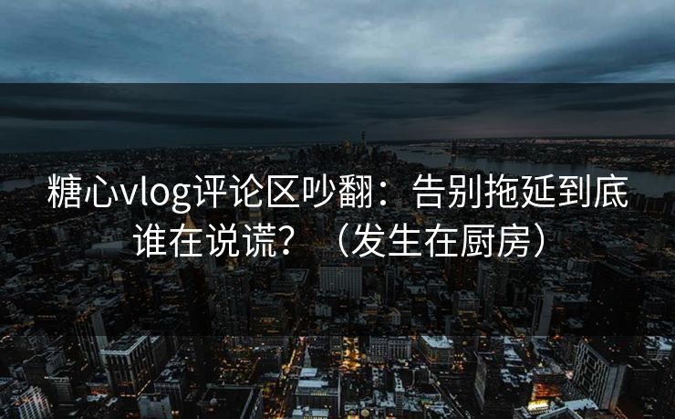 糖心vlog评论区吵翻：告别拖延到底谁在说谎？（发生在厨房）