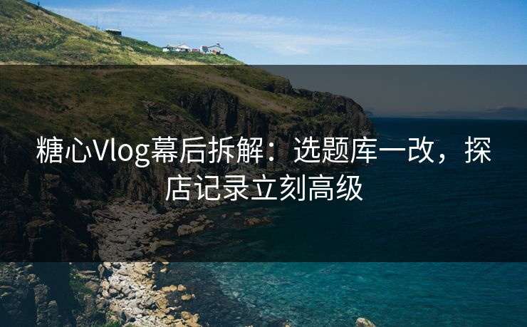 糖心Vlog幕后拆解：选题库一改，探店记录立刻高级