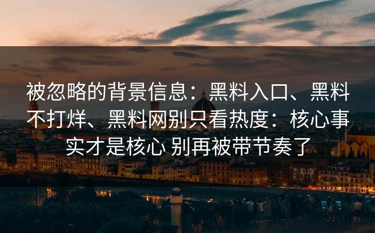 被忽略的背景信息：黑料入口、黑料不打烊、黑料网别只看热度：核心事实才是核心 别再被带节奏了