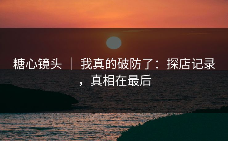 糖心镜头 | 我真的破防了:探店记录,真相在最后 糖心镜头 | 我真的破防了:探店记录,真相在最后