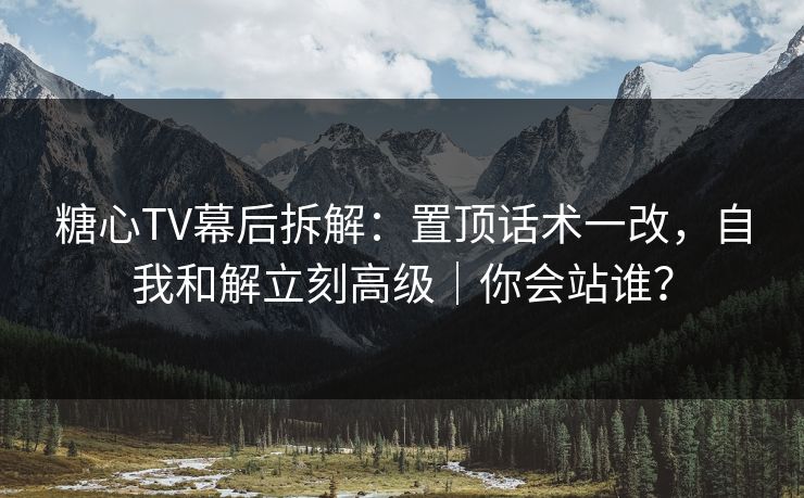 糖心TV幕后拆解：置顶话术一改，自我和解立刻高级｜你会站谁？