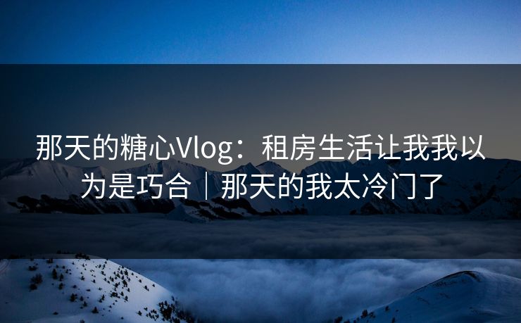 那天的糖心Vlog：租房生活让我我以为是巧合｜那天的我太冷门了