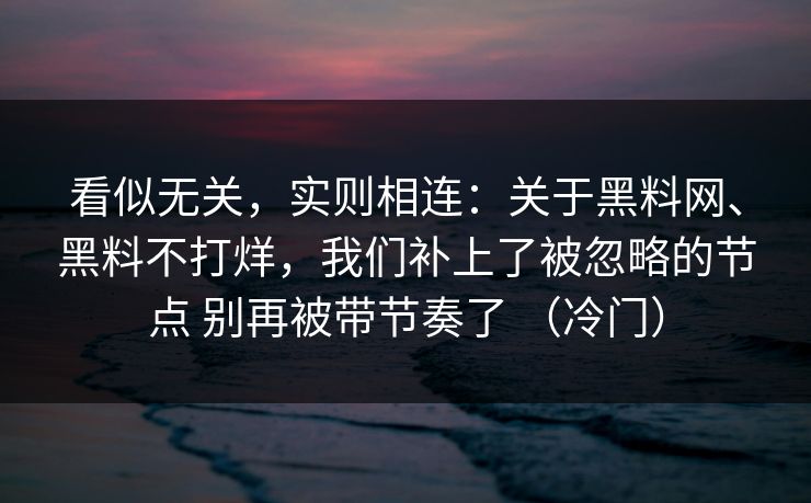 看似无关，实则相连：关于黑料网、黑料不打烊，我们补上了被忽略的节点 别再被带节奏了 （冷门）