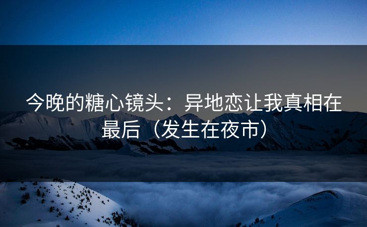 今晚的糖心镜头：异地恋让我真相在最后（发生在夜市）