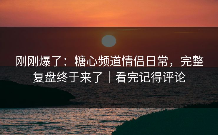 刚刚爆了：糖心频道情侣日常，完整复盘终于来了｜看完记得评论