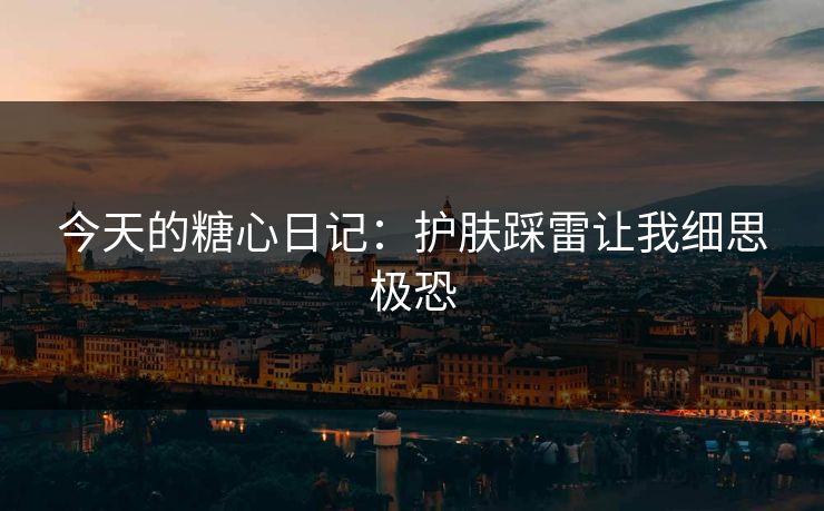 今天的糖心日记：护肤踩雷让我细思极恐