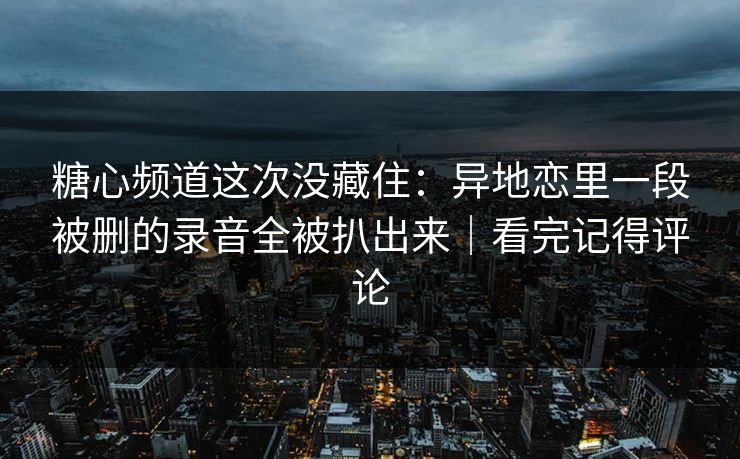 糖心频道这次没藏住：异地恋里一段被删的录音全被扒出来｜看完记得评论