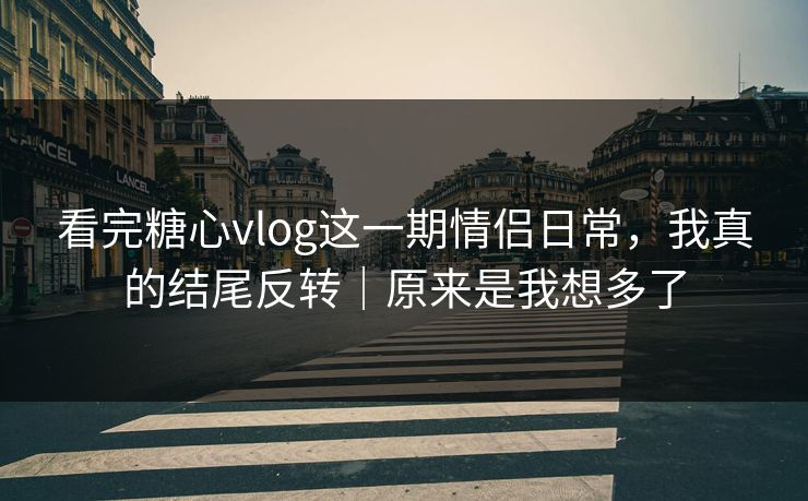 看完糖心vlog这一期情侣日常，我真的结尾反转｜原来是我想多了