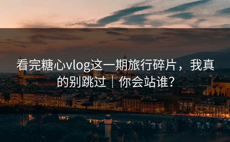 看完糖心vlog这一期旅行碎片，我真的别跳过｜你会站谁？