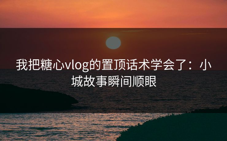 我把糖心vlog的置顶话术学会了：小城故事瞬间顺眼