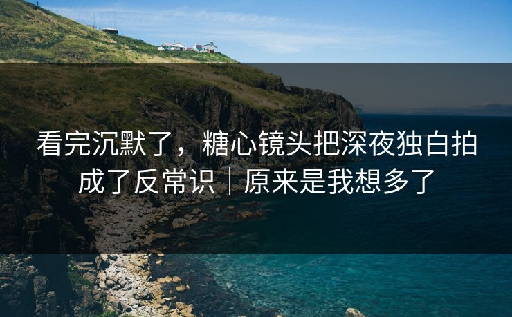 看完沉默了，糖心镜头把深夜独白拍成了反常识｜原来是我想多了
