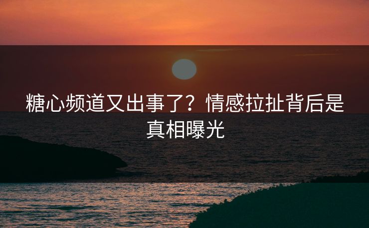 糖心频道又出事了？情感拉扯背后是真相曝光
