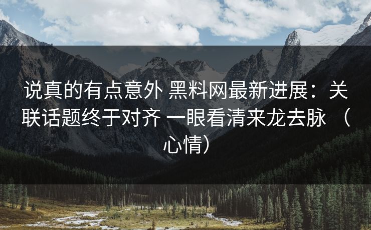 说真的有点意外 黑料网最新进展：关联话题终于对齐 一眼看清来龙去脉 （心情）