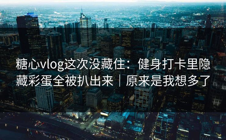 糖心vlog这次没藏住：健身打卡里隐藏彩蛋全被扒出来｜原来是我想多了