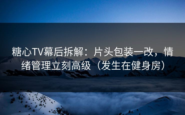 糖心TV幕后拆解：片头包装一改，情绪管理立刻高级（发生在健身房）